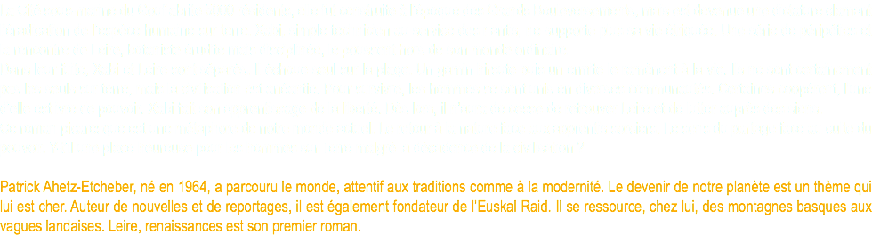 La Cité sous-marine du Gouf abrite 5000 résidents, elle fut construite à l’époque des Grands Bouleversements, mais est devenue une dictature clamant l’éradication de l’espèce humaine sur terre. Xabi, simple technicien au service des nantis, ne supporte plus sa vie étriquée. Une série de péripéties et la rencontre de Leire, botaniste érudite mais disciplinée, le poussent hors de son monde ordinaire. Dans leur fuite, Xabi et Leire sont séparés. Il échoue seul sur la plage. Un gamin hirsute puis un ermite le ramènent à la vie. Ils ne sont certainement pas les seuls sur terre, mais la civilisation est anéantie. Pour survivre, les hommes se sont unis en diverses communautés. Certaines coopérent, l’une d’elle est ivre de pouvoir. Xabi fait son apprentissage de la liberté. Dès lors, il n’aura de cesse de retrouver Leire et de lutter auprès des siens. Ce roman picaresque est une métaphore de notre monde actuel. Le retour à la nature face aux apprentis sorciers. Le sens du partage face au culte du pouvoir. Y-t’il une place heureuse pour les hommes sur Terre malgré la décadence de la civilisation ? Patrick Ahetz-Etcheber, né en 1964, a parcouru le monde, attentif aux traditions comme à la modernité. Le devenir de notre planète est un thème qui lui est cher. Auteur de nouvelles et de reportages, il est également fondateur de l’Euskal Raid. Il se ressource, chez lui, des montagnes basques aux vagues landaises. Leire, renaissances est son premier roman.