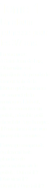 Tome 1 Un album jeunesse pour les 3/7 ans. En vacances à Saint-Jean-de-Luz, Clémentine est impatiente de prendre le fameux train de la Rhune qui l’emmènera au sommet de la montagne. Là-haut, elle va rencontrer un pottok, adorable petit cheval du Pays basque. Il l’entraînera dans une incroyable aventure… L’ouvrage comprends également trois planches de présentation sur le pottok : Qui est-il ? D’où vient-il ? Où vit-il ? Que fait-il ?