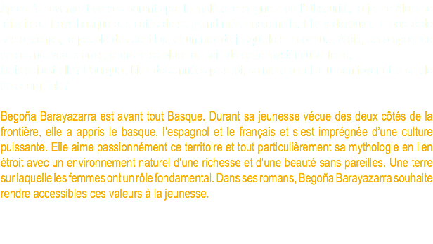 Après l’enlèvement de ses parents par le malé que seigneur de l’Obscurité, la jeune Alaia se réfugie au Pays basque aux côtés de sa grand-mère maternelle. Elle y découvre le passé de ses ancêtres, le peuple des Jentilak, et un monde jusqu’alors inconnu… Alaia, accompagnée de ses nouveaux amis, cherche sa place au sein de cette mystérieuse Terre. Mais qui est-elle? Pourquoi, bien des années plus tôt, sa mère a-t-elle fui son foyer et le cercle des Sorgiñak ? Begoña Barayazarra est avant tout Basque. Durant sa jeunesse vécue des deux côtés de la frontière, elle a appris le basque, l’espagnol et le français et s’est imprégnée d’une culture puissante. Elle aime passionnément ce territoire et tout particulièrement sa mythologie en lien étroit avec un environnement naturel d’une richesse et d’une beauté sans pareilles. Une terre sur laquelle les femmes ont un rôle fondamental. Dans ses romans, Begoña Barayazarra souhaite rendre accessibles ces valeurs à la jeunesse.