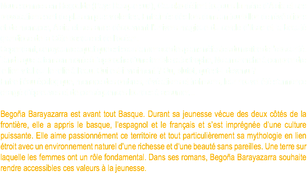 Nous sommes en Hegoalde (Pays Basque sud), Gauako détient toujours la mère d’Alaia et ses provocations sont de plus en plus violentes. Entraînés dès lors dans un tourbillon de révélations et de menaces, Alaia et ses amis découvrent l’univers magique du cercle d’Itsas et la beauté grandiose de la Côte basque et de l’océan. Cependant, ce royaume aquatique est sous la menace des plans néfastes du maître de l’obscurité. Tandis que la tension monte à l’approche d’une terrible catastrophe, Nolan cherche à comprendre le lien vital qui le relie à l’eau. Qui est-il vraiment ? Ou, plutôt, qu’est-il devenu ? Entre fléau écologique, menace des ombres, révélations et trahisons, leur nouvel été s’annonce chargé d’épreuves et de conséquences lourdes à assumer... Begoña Barayazarra est avant tout Basque. Durant sa jeunesse vécue des deux côtés de la frontière, elle a appris le basque, l’espagnol et le français et s’est imprégnée d’une culture puissante. Elle aime passionnément ce territoire et tout particulièrement sa mythologie en lien étroit avec un environnement naturel d’une richesse et d’une beauté sans pareilles. Une terre sur laquelle les femmes ont un rôle fondamental. Dans ses romans, Begoña Barayazarra souhaite rendre accessibles ces valeurs à la jeunesse.