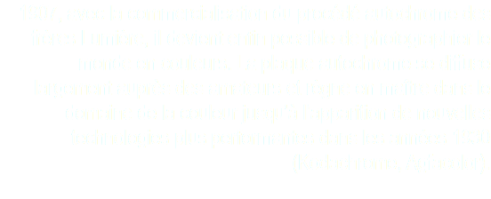 1907, avec la commercialisation du procédé autochrome des frères Lumière, il devient enfin possible de photographier le monde en couleurs. La plaque autochrome se diffuse largement auprès des amateurs et règne en maître dans le domaine de la couleur jusqu’à l’apparition de nouvelles technologies plus performantes dans les années 1930 (Kodachrome, Agfacolor). 