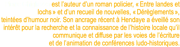 Pierre Ghigliazza est l’auteur d’un roman policier, « Entre landes et lochs » et d’un recueil de nouvelles, « Dérèglements », teintées d’humour noir. Son ancrage récent à Hendaye a éveillé son intérêt pour la recherche et la connaissance de l’histoire locale qu’il communique et diffuse par les voies de l’écriture et de l’animation de conférences ludo-historiques. 