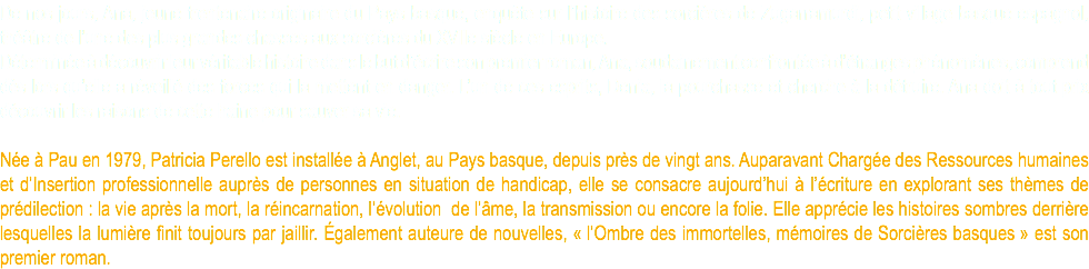 De nos jours, Ana, jeune trentenaire originaire du Pays basque, enquête sur l’histoire des sorcières de Zugarramurdi, petit village basque espagnol, théâtre de l’une des plus grandes chasses aux sorcières du XVIIe siècle en Europe. Déterminée à découvrir leur véritable histoire dans le but d’écrire son premier roman, Ana, soudainement confrontée à d’étranges phénomènes, comprend dès lors qu’elle a réveillé des forces qui la mettent en danger. L’un de ces esprits, Denia, la pourchasse et cherche à la détruire. Ana doit à tout prix découvrir les raisons de cette haine pour sauver sa vie. Née à Pau en 1979, Patricia Perello est installée à Anglet, au Pays basque, depuis près de vingt ans. Auparavant Chargée des Ressources humaines et d’Insertion professionnelle auprès de personnes en situation de handicap, elle se consacre aujourd’hui à l’écriture en explorant ses thèmes de prédilection : la vie après la mort, la réincarnation, l’évolution de l’âme, la transmission ou encore la folie. Elle apprécie les histoires sombres derrière lesquelles la lumière finit toujours par jaillir. Également auteure de nouvelles, « l’Ombre des immortelles, mémoires de Sorcières basques » est son premier roman.