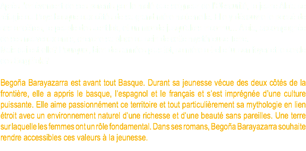 Après l’enlèvement de ses parents par le malé que seigneur de l’Obscurité, la jeune Alaia se réfugie au Pays basque aux côtés de sa grand-mère maternelle. Elle y découvre le passé de ses ancêtres, le peuple des Jentilak, et un monde jusqu’alors inconnu… Alaia, accompagnée de ses nouveaux amis, cherche sa place au sein de cette mystérieuse Terre. Mais qui est-elle? Pourquoi, bien des années plus tôt, sa mère a-t-elle fui son foyer et le cercle des Sorgiñak ? Begoña Barayazarra est avant tout Basque. Durant sa jeunesse vécue des deux côtés de la frontière, elle a appris le basque, l’espagnol et le français et s’est imprégnée d’une culture puissante. Elle aime passionnément ce territoire et tout particulièrement sa mythologie en lien étroit avec un environnement naturel d’une richesse et d’une beauté sans pareilles. Une terre sur laquelle les femmes ont un rôle fondamental. Dans ses romans, Begoña Barayazarra souhaite rendre accessibles ces valeurs à la jeunesse.