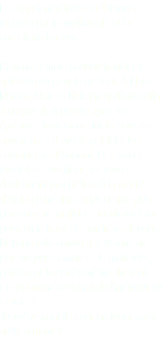 La saga fantastique en 4 tomes, inspirée par la mythologie et la sorcellerie basque. Rien ne semble pouvoir troubler la quiétude du peuple du vent. À Haize, Maider, Alaia et Nekane goûtent enfin à un peu de légèreté après les épreuves traversées. Mais, sous les apparences d’un été paisible, les courants se dérèglent. Des forces invisibles s’éveillent, les rêves deviennent prophéties et la magie d’Alaia prend une ampleur que plus personne ne maîtrise. Tandis qu’Etor poursuit la trace de son frère disparu, Nekane lutte contre des visions de plus en plus sombres : la mort rôde, portée par le souf e même du vent. Et si la menace venait de l’intérieur du Cercle ? Jusqu’où iront-ils pour protéger ceux qu’ils aiment ?