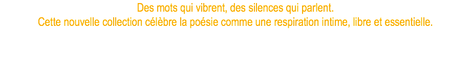 Des mots qui vibrent, des silences qui parlent. Cette nouvelle collection célèbre la poésie comme une respiration intime, libre et essentielle.